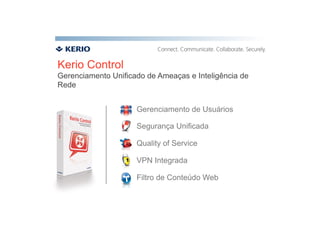 Kerio Control
Gerenciamento Unificado de Ameaças e Inteligência de
Rede


                     Gerenciamento de Usuários

                     Segurança Unificada

                     Quality of Service

                     VPN Integrada

                     Filtro de Conteúdo Web
 