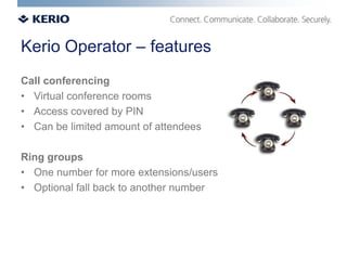 Kerio Operator – features
Call conferencing
• Virtual conference rooms
• Access covered by PIN
• Can be limited amount of attendees

Ring groups
• One number for more extensions/users
• Optional fall back to another number
 
