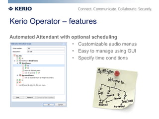 Kerio Operator – features
Automated Attendant with optional scheduling
                         • Customizable audio menus
                         • Easy to manage using GUI
                         • Specify time conditions
 
