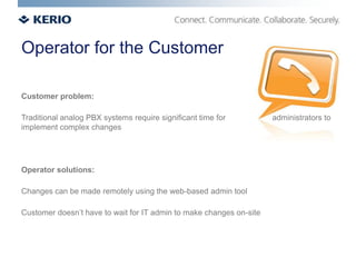 Operator for the Customer

Customer problem:

Traditional analog PBX systems require significant time for          administrators to
implement complex changes




Operator solutions:

Changes can be made remotely using the web-based admin tool

Customer doesn’t have to wait for IT admin to make changes on-site
 