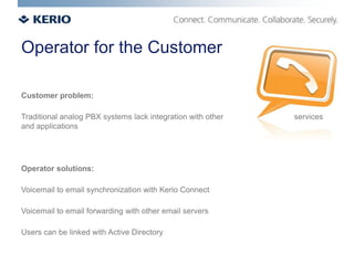 Operator for the Customer

Customer problem:

Traditional analog PBX systems lack integration with other   services
and applications




Operator solutions:

Voicemail to email synchronization with Kerio Connect

Voicemail to email forwarding with other email servers

Users can be linked with Active Directory
 