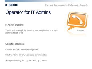 Operator for IT Admins

IT Admin problem:

Traditional analog PBX systems are complicated and lack   intuitive
administration tools




Operator solutions:

Embedded OS for easy deployment

Intuitive ‘Kerio-style’ web-based administration

Auto-provisioning for popular desktop phones
 