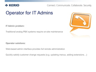 Operator for IT Admins

IT Admin problem:

Traditional analog PBX systems require on-site maintenance




Operator solutions:

Web-based admin interface provides full remote administration

Quickly satisfy customer change requests (e.g. updating menus, adding extensions…)
 