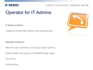 Operator for IT Admins

IT Admin problem:

Traditional analog PBX systems lack reporting tools




Operator solutions:

Real-time call, conference, and queue status reporting

System health view reports CPU/RAM/Storage usage

Call history

Call recording
 