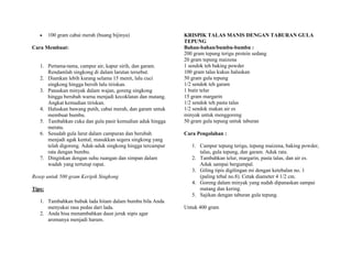 100 gram cabai merah (buang bijinya)                KRISPIK TALAS MANIS DENGAN TABURAN GULA
                                                            TEPUNG
Cara Membuat:                                               Bahan-bahan/bumbu-bumbu :
                                                            200 gram tepung terigu protein sedang
                                                            20 gram tepung maizena
   1. Pertama-tama, campur air, kapur sirih, dan garam.     1 sendok teh baking powder
      Rendamlah singkong di dalam larutan tersebut.         100 gram talas kukus haluskan
   2. Diamkan lebih kurang selama 15 menit, lalu cuci       50 gram gula tepung
      singkong hingga bersih lalu tiriskan.                 1/2 sendok teh garam
   3. Panaskan minyak dalam wajan, goreng singkong          1 butir telur
      hingga berubah warna menjadi kecoklatan dan matang.   15 gram margarin
      Angkat kemudian tiriskan.                             1/2 sendok teh pasta talas
   4. Haluskan bawang putih, cabai merah, dan garam untuk   1/2 sendok makan air es
      membuat bumbu.                                        minyak untuk menggoreng
   5. Tambahkan cuka dan gula pasir kemudian aduk hingga    50 gram gula tepung untuk taburan
      merata.
   6. Sesudah gula larut dalam campuran dan berubah         Cara Pengolahan :
      menjadi agak kental, masukkan segera singkong yang
      telah digoreng. Aduk-aduk singkong hingga tercampur      1. Campur tepung terigu, tepung maizena, baking powder,
      rata dengan bumbu.                                          talas, gula tepung, dan garam. Aduk rata.
   7. Dinginkan dengan suhu ruangan dan simpan dalam           2. Tambahkan telur, margarin, pasta talas, dan air es.
      wadah yang tertutup rapat.                                  Aduk sampai bergumpal.
                                                               3. Giling tipis digilingan mi dengan ketebalan no. 1
Resep untuk 500 gram Keripik Singkong                             (paling tebal no.8). Cetak diameter 4 1/2 cm.
                                                               4. Goreng dalam minyak yang sudah dipanaskan sampai
Tips:                                                             matang dan kering.
                                                               5. Sajikan dengan taburan gula tepung.
   1. Tambahkan bubuk lada hitam dalam bumbu bila Anda
      menyukai rasa pedas dari lada.                        Untuk 400 gram
   2. Anda bisa menambahkan daun jeruk nipis agar
      aromanya menjadi harum.
 