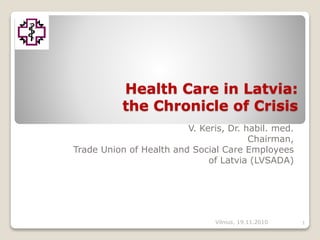 Health Care in Latvia:
the Chronicle of Crisis
V. Keris, Dr. habil. med.
Chairman,
Trade Union of Health and Social Care Employees
of Latvia (LVSADA)
1Vilnius, 19.11.2010
 