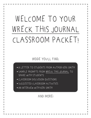 What Educators Are Saying About
Keri Smith and Wreck This Journal
“I am a middle school librarian and want to use a couple of your ideas with my kids…You are
now at the top of my creative guru list! My personal opinion is that if we taught children how to
think creatively it would solve our education woes!”
“I happened upon your book Wreck This Journal, fell in love with it, and used many ideas
for my students.”
“My students are traditionally ESL students, recent immigrants, or disadvantaged American born
minorities. Wreck This Journal jumped out as holding so many learning possibilities to involve our
group with hands-on, fun, and non-traditional activities.”
“I stumbled upon Wreck This Journal last week while diligently searching for books for my sixth
grade [special ed.] students. I am always looking for creative teaching tools to use within the
classroom...I want to use your book!”
What Students and Their Parents
Are Saying About Keri Smith and Wreck This Journal
“You have helped me in the process of opening my eyes in the world that we live in and making
me realize things I never realized before. You have helped me discover my creative side, and think
and discover and learn.”
“I am a twenty year-old university student…If I had to take a possession to a desert island,
Wreck This Journal would be the item.”
“Wreck This Journal is so amazing! Whenever I got mad I would take my anger out on the book
instead of my little brother.”
“I'm a fine art major, and the art department sometimes feels so suffocating that I fear for my and
my friends’ creativity…Your definition of creativity makes me want to try the scariest things possible.”
“My twelve-year-old son picked up the book the other night and read through it cover to cover. This
was amazing because my son is dyslexic, reading is difficult for him, and he usually gets bored by
anything he doesn’t find tremendously engaging. He asked for his own copy right away.”
“My ten-year-old son asked if I would buy him Wreck This Journal. I kept saying, ‘Hold on, which
book? Does it have batteries?’ (Because usually his books include calculators, stickers, pop ups.) I
bought him the book and when we got home, he spent hours on the pages—spitting, ripping,
scribbling, poking holes...”
Perigee Books
A Penguin Group (USA) Company
Wreck This Journal by Keri Smith • 978-0-399-16194-0 • $15.00/$16.00 Can. • penguin.com/kerismith
Welcome to your
Wreck This Journal
classroom packet!
Inside you’ll find:
and more!
• A letter to students from author Keri Smith
• Sample prompts from Wreck This Journal to
share with students
• Classroom discussion questions
• Suggested classroom activities
• An interview with Keri Smith
 
