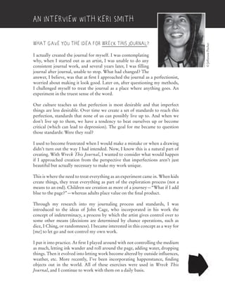 What gave you the idea for Wreck This Journal?
I actually created the journal for myself. I was contemplating
why, when I started out as an artist, I was unable to do any
consistent journal work, and several years later, I was filling
journal after journal, unable to stop. What had changed? The
answer, I believe, was that at first I approached the journal as a perfectionist,
worried about making it look good. Later on, after questioning my methods,
I challenged myself to treat the journal as a place where anything goes. An
experiment in the truest sense of the word.
Our culture teaches us that perfection is most desirable and that imperfect
things are less desirable. Over time we create a set of standards to reach this
perfection, standards that none of us can possibly live up to. And when we
don’t live up to them, we have a tendency to beat ourselves up or become
critical (which can lead to depression). The goal for me became to question
those standards: Were they real?
I used to become frustrated when I would make a mistake or when a drawing
didn’t turn out the way I had intended. Now, I know this is a natural part of
creating. With Wreck This Journal, I wanted to consider what would happen
if I approached creation from the perspective that imperfections aren’t just
beautiful but actually necessary to make my work unique.
This is where the need to treat everything as an experiment came in. When kids
create things, they treat everything as part of the exploration process (not a
means to an end). Children see creation as more of a journey—“What if I add
blue to the page?”—whereas adults place value on the final product.
Through my research into my journaling process and standards, I was
introduced to the ideas of John Cage, who incorporated in his work the
concept of indeterminacy, a process by which the artist gives control over to
some other means (decisions are determined by chance operations, such as
dice, I Ching, or randomness). I became interested in this concept as a way for
[me] to let go and not control my own work.
I put it into practice. At first I played around with not controlling the medium
as much, letting ink wander and roll around the page, adding water, dropping
things. Then it evolved into letting work become altered by outside influences,
weather, etc. More recently, I’ve been incorporating happenstance, finding
objects out in the world. All of these exercises were used in Wreck This
Journal, and I continue to work with them on a daily basis.
©JeffersonPitcher
An Interview with Keri Smith
 