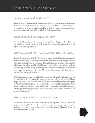 Did you always want to be a writer?
In many ways I don’t really consider myself a writer. I started as an illustrator,
but now I see myself more as a purveyor of ideas. I like to distill things and
present them in new formats. I don’t like to limit myself to one medium, and I
remain open to working with all kinds of different mediums.
Where do you get your ideas for books?
As Anaïs Nin said, “in the midst of living.” They happen when I am not
necessarily trying to come up with ideas, often presenting themselves to me
when I am least expecting it.
What do you hope people will gain from Wreck This Journal?
I think the beauty of Wreck This Journal is that people bring themselves to it
and end up creating something that reflects their own journey. I hope that they
will experience a feeling of letting go during the process of creative destruction,
which can often lead to a bit of giddiness. I truly believe that when you begin
to challenge yourself to try new things on a small level, it eventually translates
into bigger things in your daily life. Wreck can help you go a bit deeper in you
own self-awareness, if you let it.
Often the pages we are most afraid of doing can tell us a bit about where our
personal fears lie. For example, many people are really good at the addition
pages (“Collect fruit stickers here”), but tend to avoid the subtraction pages
(“Poke holes in this page” or “Lose this page”). One is not better than the other,
but it can be interesting to note which pages you dislike or avoid completely.
That is probably the place you most need to go in order to experience the
greatest “letting go.”
What is your favorite prompt in the book?
My favorite prompt is one of the new ones in the expanded edition (“Hide this
page in your neighbor’s yard”), because it turns the destruction experience into
a covert operation. I also really enjoy “Drop the journal,” because it has the
most chance of total ruin.
An Interview with Keri Smith
 