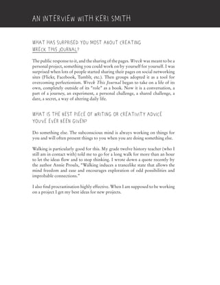 What has surprised you most about creating
Wreck This Journal?
The public response to it, and the sharing of the pages. Wreck was meant to be a
personal project, something you could work on by yourself for yourself. I was
surprised when lots of people started sharing their pages on social networking
sites (Flickr, Facebook, Tumblr, etc.). Then groups adopted it as a tool for
overcoming perfectionism. Wreck This Journal began to take on a life of its
own, completely outside of its “role” as a book. Now it is a conversation, a
part of a journey, an experiment, a personal challenge, a shared challenge, a
dare, a secret, a way of altering daily life.
What is the best piece of writing or creativity advice
you’ve ever been given?
Do something else. The subconscious mind is always working on things for
you and will often present things to you when you are doing something else.
Walking is particularly good for this. My grade twelve history teacher (who I
still am in contact with) told me to go for a long walk for more than an hour
to let the ideas flow and to stop thinking. I wrote down a quote recently by
the author Annie Proulx, “Walking induces a trancelike state that allows the
mind freedom and ease and encourages exploration of odd possibilities and
improbable connections.”
I also find procrastination highly effective. When I am supposed to be working
on a project I get my best ideas for new projects.
An Interview with Keri Smith
 
