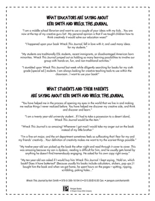 What Educators Are Saying About
Keri Smith and Wreck This Journal
“I am a middle school librarian and want to use a couple of your ideas with my kids…You are
now at the top of my creative guru list! My personal opinion is that if we taught children how to
think creatively it would solve our education woes!”
“I happened upon your book Wreck This Journal, fell in love with it, and used many ideas
for my students.”
“My students are traditionally ESL students, recent immigrants, or disadvantaged American born
minorities. Wreck This Journal jumped out as holding so many learning possibilities to involve our
group with hands-on, fun, and non-traditional activities.”
“I stumbled upon Wreck This Journal last week while diligently searching for books for my sixth
grade [special ed.] students. I am always looking for creative teaching tools to use within the
classroom...I want to use your book!”
What Students and Their Parents
Are Saying About Keri Smith and Wreck This Journal
“You have helped me in the process of opening my eyes in the world that we live in and making
me realize things I never realized before. You have helped me discover my creative side, and think
and discover and learn.”
“I am a twenty year-old university student…If I had to take a possession to a desert island,
Wreck This Journal would be the item.”
“Wreck This Journal is so amazing! Whenever I got mad I would take my anger out on the book
instead of my little brother.”
“I'm a fine art major, and the art department sometimes feels so suffocating that I fear for my and
my friends’ creativity…Your definition of creativity makes me want to try the scariest things possible.”
“My twelve-year-old son picked up the book the other night and read through it cover to cover. This
was amazing because my son is dyslexic, reading is difficult for him, and he usually gets bored by
anything he doesn’t find tremendously engaging. He asked for his own copy right away.”
“My ten-year-old son asked if I would buy him Wreck This Journal. I kept saying, ‘Hold on, which
book? Does it have batteries?’ (Because usually his books include calculators, stickers, pop ups.) I
bought him the book and when we got home, he spent hours on the pages—spitting, ripping,
scribbling, poking holes...”
Perigee Books
A Penguin Group (USA) Company
Wreck This Journal by Keri Smith • 978-0-399-16194-0 • $15.00/$16.00 Can. • penguin.com/kerismith
 