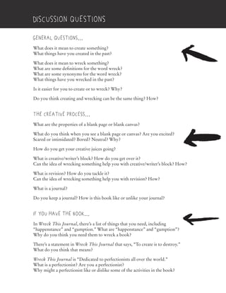 General questions…
What does it mean to create something?
What things have you created in the past?
What does it mean to wreck something?
What are some definitions for the word wreck?
What are some synonyms for the word wreck?
What things have you wrecked in the past?
Is it easier for you to create or to wreck? Why?
Do you think creating and wrecking can be the same thing? How?
The creative process…
What are the properties of a blank page or blank canvas?
What do you think when you see a blank page or canvas? Are you excited?
Scared or intimidated? Bored? Neutral? Why?
How do you get your creative juices going?
What is creative/writer’s block? How do you get over it?
Can the idea of wrecking something help you with creative/writer’s block? How?
What is revision? How do you tackle it?
Can the idea of wrecking something help you with revision? How?
What is a journal?
Do you keep a journal? How is this book like or unlike your journal?
If you have the book…
In Wreck This Journal, there’s a list of things that you need, including
“happenstance” and “gumption.” What are “happenstance” and “gumption”?
Why do you think you need them to wreck a book?
There’s a statement in Wreck This Journal that says, “To create is to destroy.”
What do you think that means?
Wreck This Journal is “Dedicated to perfectionists all over the world.”
What is a perfectionist? Are you a perfectionist?
Why might a perfectionist like or dislike some of the activities in the book?
Discussion Questions
What do you think when you see a blank page or canvas? Are you excited?
Can the idea of wrecking something help you with creative/writer’s block? How?
“happenstance” and “gumption.” What are “happenstance” and “gumption”?
that says, “To create is to destroy.”
 