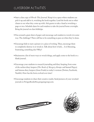 • Start a class copy of Wreck This Journal. Keep it in a space where students can
pick it up and add to it, wrecking the book together. Lend the book out to other
classes to see what they come up with. Ask guests to take a hand at wrecking a
page or two. Schedule dates for each student to take the journal home overnight.
Bring the journal on class fieldtrips.
• Pass around a giant sheet of paper and encourage each student to wreck it in some
way. The challenge? There still has to be something to pass on when they’re done.
• Encourage kids to start a picture or a piece of writing. Then, encourage them
to completely destroy it or wreck it. Talk about how it feels… Is it liberating,
frustrating, something else? Why?
• Brainstorm a list of more ways to wreck things, and apply some to the book or a
blank journal.
• Encourage your students to research journaling and diary keeping, from some
of the earliest diary keepers (The Book of Margery Kempe and Samuel Pepys)
and famous diary keepers (Anne Frank) to today’s versions (Twitter, Facebook,
Tumblr). How has the form evolved over time?
• Encourage students to share their creative results. Send pictures of your wrecked
journals to PerigeeBooks@us.penguingroup.com.
classroom activities
 