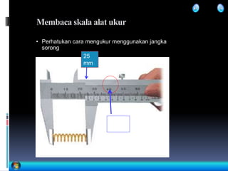 Membaca skala alat ukur
• Perhatukan cara mengukur menggunakan jangka
sorong
25
mm
0,4
mm
 