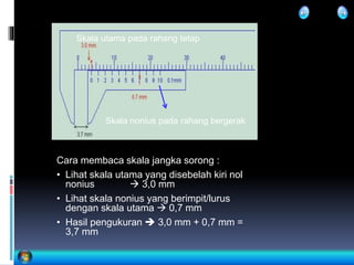 Cara membaca skala jangka sorong :
• Lihat skala utama yang disebelah kiri nol
nonius  3,0 mm
• Lihat skala nonius yang berimpit/lurus
dengan skala utama  0,7 mm
• Hasil pengukuran  3,0 mm + 0,7 mm =
3,7 mm
Skala nonius pada rahang bergerak
Skala utama pada rahang tetap
 