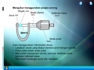 Mengukur menggunakan jangka sorong
Skala Utama
Skala putar
Kalibrasi halus
Obyek
Cara menggunakan mikrometer skrup:
• Letakkan obyek yang diukur diantara anvil dengan spindle
• Putar pelan-pelan skala putar
• Bila sudah menyemtuh benda, pemutar dialihkan pada
pemutar kalibrasi halus
• Bila sudah terdengar bunyi klik, hentikan
Anvil
Spindle
 