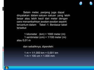 Selain meter, panjang juga dapat
dinyatakan dalam satuan- satuan yang lebih
besar atau lebih kecil dari meter dengan
cara menambahkan awalan-awalan seperti
tercantum dalam Tabel -1. Berdasar tabel
tersebut
1 kilometer (km) = 1000 meter (m)
1 sentimeter (cm) = 1/100 meter (m)
atau 0,01 m
dan sebaliknya, diperoleh:
1 m = 1/1.000 km = 0,001 km
1 m = 100 cm = 1.000 mm
 