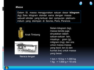 Massa
Dalam SI, massa menggunakan satuan dasar kilogram
(kg). Satu kilogram standar sama dengan massa
sebuah silinder yang terbuat dari campuran platinum-
iridium yang disimpan di Sevres, Paris, Perancis
Neraca lengan
Selain kilogram (kg),
massa benda juga
dinyatakan dalam
satuan-satuan lain,
misalnya : gram (g),
miligram (mg), dan ons
untuk massa-massa
yang kecil; ton (t) dan
kuintal (kw) untuk massa
yang besar.
1 ton = 10 kw = 1.000 kg
1 kg = 1.000 g = 10 ons
Anak Timbang
 