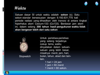 Waktu
Satuan dasar SI untuk waktu adalah sekon (s). Satu
sekon standar bersesuaian dengan 9.192.631.770 kali
periode radiasi yang dihasilkan oleh transisi di antara tingkat
hiperhalus atom Cesium-133 (Cs133). Berdasar jam atom
ini, dalam selang 300 tahun hasil pengukuran waktu tidak
akan bergeser lebih dari satu sekon
Stopwatch
Untuk peristiwa-peristiwa
yang selang terjadinya
cukup lama, waktu
dinyatakan dalam satuan-
satuan yang lebih besar,
misalnya: menit, jam, hari,
bulan, tahun, abad dan lain-
lain.
1 hari = 24 jam
1 jam = 60 menit
1 menit = 60 sekon.
 