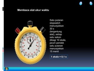 Membaca alat ukur waktu
Satu putaran
stopwatch
menunjukkan
30 s
(tergantung
alat), setiap
satu sekon
dibagi 10 skala,
jarum pendek
satu putaran
menunjukkan
15 menit
1 skala = 0,1 s
 