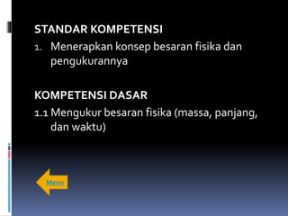 STANDAR KOMPETENSI
1. Menerapkan konsep besaran fisika dan
pengukurannya
KOMPETENSI DASAR
1.1 Mengukur besaran fisika (massa, panjang,
dan waktu)
Menu
 