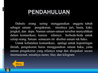PENDAHULUAN
Dahulu orang sering menggunakan anggota tubuh
sebagai satuan pengukuran, misalnya jari, hasta, kaki,
jengkal, dan depa. Namun satuan-satuan tersebut menyulitkan
dalam komunikasi, karena nilainya berbeda-beda untuk
setiap orang. Satuan semacam ini disebut satuan tak baku.
Untuk kebutuhan komunikasi, apalagi untuk kepentingan
ilmiah, pengukuran harus menggunakan satuan baku, yaitu
satuan pengukuran yang nilainya tetap dan disepakati secara
internasional, misalnya meter, liter, dan kilogram
Menu
 