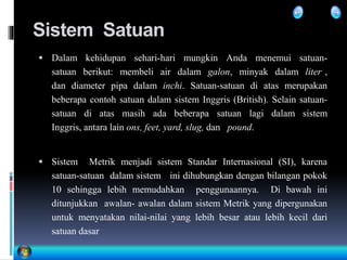 Sistem Satuan
 Dalam kehidupan sehari-hari mungkin Anda menemui satuan-
satuan berikut: membeli air dalam galon, minyak dalam liter ,
dan diameter pipa dalam inchi. Satuan-satuan di atas merupakan
beberapa contoh satuan dalam sistem Inggris (British). Selain satuan-
satuan di atas masih ada beberapa satuan lagi dalam sistem
Inggris, antara lain ons, feet, yard, slug, dan pound.
 Sistem Metrik menjadi sistem Standar Internasional (SI), karena
satuan-satuan dalam sistem ini dihubungkan dengan bilangan pokok
10 sehingga lebih memudahkan penggunaannya. Di bawah ini
ditunjukkan awalan- awalan dalam sistem Metrik yang dipergunakan
untuk menyatakan nilai-nilai yang lebih besar atau lebih kecil dari
satuan dasar
 