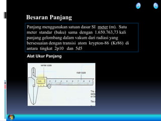 Besaran Panjang
Panjang menggunakan satuan dasar SI meter (m). Satu
meter standar (baku) sama dengan 1.650.763,73 kali
panjang gelombang dalam vakum dari radiasi yang
bersesuaian dengan transisi atom krypton-86 (Kr86) di
antara tingkat 2p10 dan 5d5
Alat Ukur Panjang
 