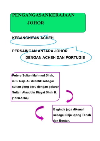 PENGANGASANKERAJAAN
           JOHOR


KEBANGKITAN ACHEH


PERSAINGAN ANTARA JOHOR
         DENGAN ACHEH DAN PORTUGIS



Putera Sultan Mahmud Shah,
iaitu Raja Ali dilantik sebagai
sultan yang baru dengan gelaran
Sultan Alauddin Riayat Shah II.
(1528-1564)


                              Baginda juga dikenali
                              sebagai Raja Ujong Tanah
                              dan Bentan.
 