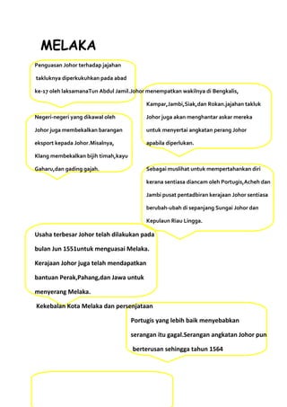 MELAKA
Penguasan Johor terhadap jajahan

takluknya diperkukuhkan pada abad

ke-17 oleh laksamanaTun Abdul Jamil.Johor menempatkan wakilnya di Bengkalis,

                                          Kampar,Jambi,Siak,dan Rokan.jajahan takluk

Negeri-negeri yang dikawal oleh           Johor juga akan menghantar askar mereka

Johor juga membekalkan barangan           untuk menyertai angkatan perang Johor

eksport kepada Johor.Misalnya,            apabila diperlukan.

Klang membekalkan bijih timah,kayu

Gaharu,dan gading gajah.                  Sebagai muslihat untuk mempertahankan diri

                                          kerana sentiasa diancam oleh Portugis,Acheh dan

                                          Jambi pusat pentadbiran kerajaan Johor sentiasa

                                          berubah-ubah di sepanjang Sungai Johor dan

                                          Kepulaun Riau Lingga.

Usaha terbesar Johor telah dilakukan pada

bulan Jun 1551untuk menguasai Melaka.

Kerajaan Johor juga telah mendapatkan

bantuan Perak,Pahang,dan Jawa untuk

menyerang Melaka.

Kekebalan Kota Melaka dan persenjataan

                                     Portugis yang lebih baik menyebabkan

                                     serangan itu gagal.Serangan angkatan Johor pun

                                     berterusan sehingga tahun 1564
 
