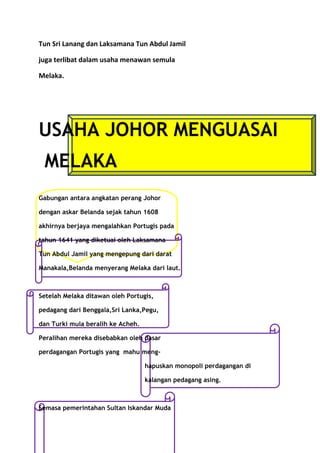 Tun Sri Lanang dan Laksamana Tun Abdul Jamil

juga terlibat dalam usaha menawan semula

Melaka.




USAHA JOHOR MENGUASAI
 MELAKA
Gabungan antara angkatan perang Johor

dengan askar Belanda sejak tahun 1608

akhirnya berjaya mengalahkan Portugis pada

tahun 1641 yang diketuai oleh Laksamana

Tun Abdul Jamil yang mengepung dari darat

Manakala,Belanda menyerang Melaka dari laut.



Setelah Melaka ditawan oleh Portugis,

pedagang dari Benggala,Sri Lanka,Pegu,

dan Turki mula beralih ke Acheh.

Peralihan mereka disebabkan oleh dasar

perdagangan Portugis yang mahu meng-

                                   hapuskan monopoli perdagangan di

                                   kalangan pedagang asing.



Semasa pemerintahan Sultan Iskandar Muda
 