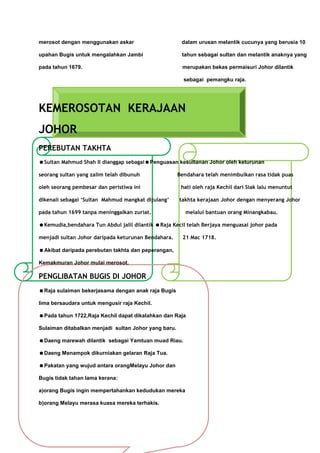 merosot dengan menggunakan askar                       dalam urusan melantik cucunya yang berusia 10

upahan Bugis untuk mengalahkan Jambi                   tahun sebagai sultan dan melantik anaknya yang

pada tahun 1679.                                       merupakan bekas permaisuri Johor dilantik

                                                        sebagai pemangku raja.




KEMEROSOTAN KERAJAAN
JOHOR
PEREBUTAN TAKHTA
Sultan Mahmud Shah II dianggap sebagaiPenguasan kesultanan Johor oleh keturunan

seorang sultan yang zalim telah dibunuh               Bendahara telah menimbulkan rasa tidak puas

oleh seorang pembesar dan peristiwa ini                hati oleh raja Kechil dari Siak lalu menuntut

dikenali sebagai ‘Sultan Mahmud mangkat dijulang’     takhta kerajaan Johor dengan menyerang Johor

pada tahun 1699 tanpa meninggalkan zuriat.               melalui bantuan orang Minangkabau.

Kemudia,bendahara Tun Abdul jalil dilantik Raja Kecil telah Berjaya menguasai johor pada

menjadi sultan Johor daripada keturunan Bendahara.     21 Mac 1718.

Akibat daripada perebutan takhta dan peperangan,

Kemakmuran Johor mulai merosot.

PENGLIBATAN BUGIS DI JOHOR
Raja sulaiman bekerjasama dengan anak raja Bugis

lima bersaudara untuk mengusir raja Kechil.

Pada tahun 1722,Raja Kechil dapat dikalahkan dan Raja

Sulaiman ditabalkan menjadi sultan Johor yang baru.

Daeng marewah dilantik sebagai Yamtuan muad Riau.

Daeng Menampok dikurniakan gelaran Raja Tua.

Pakatan yang wujud antara orangMelayu Johor dan

Bugis tidak tahan lama kerana:

a)orang Bugis ingin mempertahankan kedudukan mereka

b)orang Melayu merasa kuasa mereka terhakis.
 