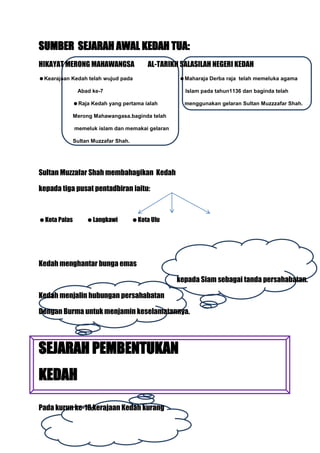 SUMBER SEJARAH AWAL KEDAH TUA:
HIKAYAT MERONG MAHAWANGSA                  AL-TARIKH SALASILAH NEGERI KEDAH
Kearajaan Kedah telah wujud pada                   Maharaja Derba raja telah memeluka agama

               Abad ke-7                              Islam pada tahun1136 dan baginda telah

              Raja Kedah yang pertama ialah          menggunakan gelaran Sultan Muzzzafar Shah.

              Merong Mahawangasa.baginda telah

              memeluk islam dan memakai gelaran

              Sultan Muzzafar Shah.




Sultan Muzzafar Shah membahagikan Kedah

kepada tiga pusat pentadbiran iaitu:



Kota Palas        Langkawi          Kota Ulu




Kedah menghantar bunga emas

                                                   kepada Siam sebagai tanda persahabatan.

Kedah menjalin hubungan persahabatan

Dengan Burma untuk menjamin keselamatannya.




SEJARAH PEMBENTUKAN
KEDAH

Pada kurun ke-18,kerajaan Kedah kurang
 