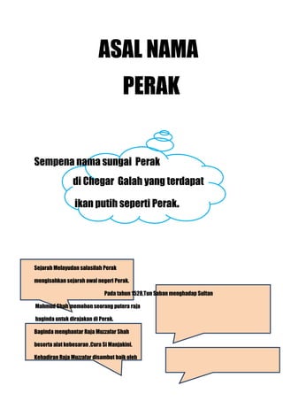 ASAL NAMA
                                     PERAK


Sempena nama sungai Perak
                di Chegar Galah yang terdapat

                 ikan putih seperti Perak.




Sejarah Melayudan salasilah Perak

mengisahkan sejarah awal negeri Perak.

                              Pada tahun 1528,Tun Saban menghadap Sultan

Mahmud Shah memohon seorang putera raja

baginda untuk dirajakan di Perak.

Baginda menghantar Raja Muzzafar Shah

beserta alat kebesaran ,Cura Si Manjakini.

Kehadiran Raja Muzzafar disambut baik oleh
 