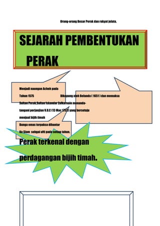 Orang-orang Besar Perak dan rakyat jelata.




SEJARAH PEMBENTUKAN
     PERAK
Menjadi naungan Acheh pada

Tahun 1575                     Dikepung oleh Belanda ( 1651 ) dan memaksa

Sultan Perak,Sultan Iskandar Zulkarnain menanda-

tangani perjanjian V.O.C (13 Mac 1753) yang bersetuju

menjual bijih timah

Bunga emas terpaksa dihantar

Ke Siam sebgai ufti pada setiap tahun.


Perak terkenal dengan

perdagangan bijih timah.
 