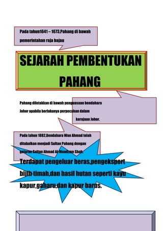 Pada tahun1641 – 1673,Pahang di bawah

pemerintahan raja bajau




SEJARAH PEMBENTUKAN
                       PAHANG
Pahang diletakkan di bawah penguasaan bendahara

Johor apabila berlakunya perpecahan dalam

                                kerajaan Johor.



Pada tahun 1882,Bendahara Wan Ahmad telah

ditabalkan menjadi Sultan Pahang dengan

gelaran Sultan Ahmad Al-Muadzam Shah.

Terdapat pengeluar beras,pengeksport
bijih timah,dan hasil hutan seperti kayu
kapur,gaharu,dan kapur barus.
 