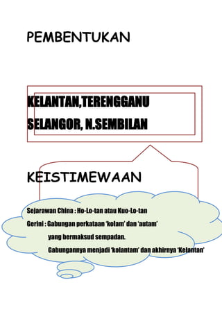 PEMBENTUKAN



KELANTAN,TERENGGANU
SELANGOR, N.SEMBILAN


KEISTIMEWAAN

Sejarawan China : Ho-Lo-tan atau Kuo-Lo-tan
Gerini : Gabungan perkataan ‘kolam’ dan ‘autam’
       yang bermaksud sempadan.
       Gabungannya menjadi ‘kolantam’ dan akhirnya ‘Kelantan’
 