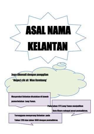 ASAL NAMA
                KELANTAN

Juga dikenali dengan panggilan
 ‘ Negeri cik sit Wan Kembang’




Masyarakat Kelantan disatukan di bawah

pemerintahan Long Yunus.

                                     Pada tahun 1777,Long Yunus menjadikan

                                          Kota Bharu sebagai pusat pentadbiran.

   Terengganu menyerang Kelantan pada

   Tahun 1795 dan tahun 1800 dengan pentadbiran.
 