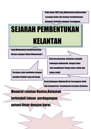Pada tahun 1801,Long Muhammad melancarkan

                                       serangan balas dan berjaya membebaskan

                                      Kelantan daripada tawanan Terengganu.



SEJARAH PEMBENTUKAN
                       KELANTAN
Long Muhammad mengishtiharkan

dirinya sebagai Sultan Muhammad I .

                                           Demi keselamatan ,Kelantan menjalin

                                           hubungan diplomatik dengan Siam

                                            dan menghantar bunga emas setiap tiga

 Kerajaan siam membalas dengan             tahun sekali

 memberi hadiah yang berharga.

                                      Hasil hubungan diplomatik itu,Terengganu tidak

                                      lagi mengancam keselamatan kerajaan Kelantan.

Menurut catatan Rentse,Kelantan
terletakdi laluan perdagangan
antara timur dengan barat.
 
