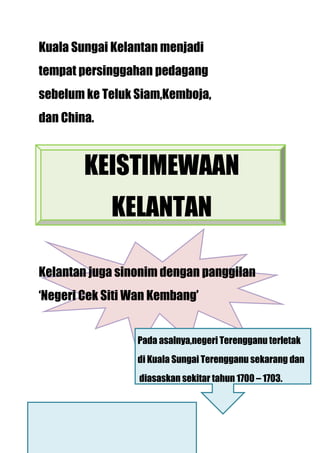 Kuala Sungai Kelantan menjadi
tempat persinggahan pedagang
sebelum ke Teluk Siam,Kemboja,
dan China.



        KEISTIMEWAAN
             KELANTAN

Kelantan juga sinonim dengan panggilan
‘Negeri Cek Siti Wan Kembang’


                 Pada asalnya,negeri Terengganu terletak
                 di Kuala Sungai Terengganu sekarang dan
                  diasaskan sekitar tahun 1700 – 1703.
 