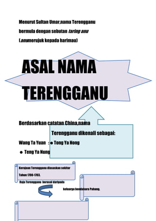 Menurut Sultan Umar,nama Terengganu
bermula dengan sebutan taring anu
(anumerujuk kepada harimau)




  ASAL NAMA
  TERENGGANU
Berdasarkan catatan China,nama
                       Terengganu dikenali sebagai:
Wang Ta Yuan :Tong Ya Nong
 Teng Ya Nung


Kerajaan Terengganu diasaskan sekitar

Tahun 1700-1703.

Raja Terengganu berasal daripada

                               keluarga bendahara Pahang.
 