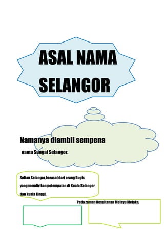 ASAL NAMA
            SELANGOR

Namanya diambil sempena
 nama Sungai Selangor.




Sultan Selangor,berasal dari orang Bugis

yang mendirikan petempatan di Kuala Selangor

dan kuala Linggi.

                                   Pada zaman Kesultanan Melayu Melaka,
 