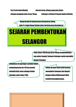 Tun Perak telah dilantik           daerah Jeram ,Klang,Langat,dan Kuala

 sebagai penghulu oleh orang Klang.        Selangor terletak di bawah jajahan Melaka.



              Klang berada di bawah kuasa Orang Besar Klang,

             iaitu To’ Engku Klang (Sultan johor berketurunan Bendahara)



SEJARAH PEMBENTUKAN
                 SELANGOR
                                Pada tahun 1700,Orang Besar Klang menghadiahkan

                                cap mohor kepada Yamtuan Selangor untuk mentadbir

                                Sungai Selangor.

Kedudukan Orang Bugis semakin kukuh

menjelang kurun ke-18 dan mereka                Sultan Ibrahim Shah telah berjaya

melantik Raja Lumu sebagai Sultan               memajukan Selangor dan diganti

Selangor pada tahun 1766.                       dengan Sultan Muhammad Shah

                                                setelah kemangkatannya.
 