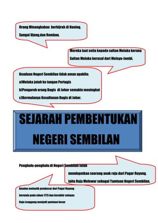 Orang Minangkabau berhijrah di Naning,

Sungai Ujong,dan Rembau.



                                        Mereka taat setia kepada sultan Melaka kerana

                                        Sultan Melaka berasal dari Melayu-Jambi.



Keadaan Negeri Sembilan tidak aman apabila:

a)Melaka jatuh ke tangan Portugis

b)Pengaruh orang Bugis di Johor semakin meningkat

c)Bermulanya Kesultanan Bugis di Johor.




SEJARAH PEMBENTUKAN
          NEGERI SEMBILAN
Penghulu-penghulu di Negeri Sembilan telah

                                       mendapatkan seorang anak raja dari Pagar Ruyong,

                                       iaitu Raja Melewar sebagai Yamtuan Negeri Sembilan.
Amalan melantik pembesar dari Pagar Ruyong

bermula pada tahun 1773 dan berakhir selepas

Raja Lenggang menjadi yamtuan besar
 
