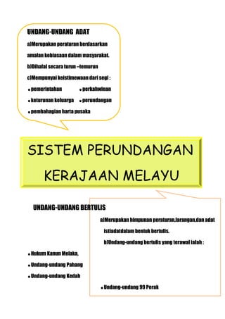 UNDANG-UNDANG ADAT
a)Merupakan peraturan berdasarkan

amalan kebiasaan dalam masyarakat.

b)Dihafal secara turun –temurun

c)Mempunyai keistimewaan dari segi :

pemerintahan          perkahwinan

keturunan keluarga    perundangan

pembahagian harta pusaka




SISTEM PERUNDANGAN
       KERAJAAN MELAYU

  UNDANG-UNDANG BERTULIS
                                  a)Merupakan himpunan peraturan,larangan,dan adat

                                   istiadatdalam bentuk bertulis.

                                   b)Undang-undang bertulis yang terawal ialah :

Hukum Kanun Melaka,

Undang-undang Pahang

Undang-undang Kedah

                                  Undang-undang 99 Perak
 
