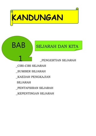 KANDUNGAN


BAB         SEJARAH DAN KITA


 1            _PENGERTIAN SEJARAH
_CIRI-CIRI SEJARAH
_SUMBER SEJARAH
_KAEDAH PENGKAJIAN
 SEJARAH
_PENTAFSIRAN SEJARAH
_KEPENTINGAN SEJARAH
 