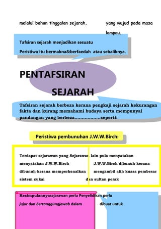 melalui bahan tinggalan sejarah.            yang wujud pada masa

                                            lampau.

Tafsiran sejarah menjadikan sesuatu

Peristiwa itu bermakna&berfaedah atau sebaliknya.




PENTAFSIRAN
                SEJARAH
Tafsiran sejarah berbeza kerana pengkaji sejarah kekurangan
fakta dan kurang memahami budaya serta mempunyai
pandangan yang berbeza………………seperti:



        Peristiwa pembunuhan J.W.W.Birch:


Terdapat sejarawan yang Sejarawan lain pula menyatakan

menyatakan J.W.W.Birch                J.W.W.Birch dibunuh kerana

dibunuh kerana memperkenalkan         mengambil alih kuasa pembesar

sistem cukai                       dan sultan perak



Kesimpulannyasejarawan perlu Penyelidikan perlu

jujur dan bertanggungjawab dalam         dibuat untuk
 