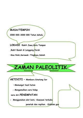 MASA/TEMPOH
2000 000-3000 000 Tahun dahulu




LOKASI –Bukit    Jawa,Kota Tampan

,Bukit Bunuh di Lenggong,Perak

-Gua Niah,Sarawak   –Tingkayu,Sabah




    ZAMAN PALEOLITIK

AKTIVITI –      Memburu binatang liar

   -Memungut   hasil hutan

  - Mengamalkan cara hidup

sara diri.PENEMPATAN

- Menggunakan alat batu -Kawasan terbuka

                penetak dan repihan. –Didalam gua
 