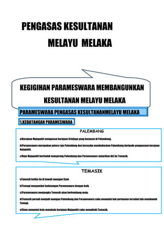 PENGASAS KESULTANAN
                       MELAYU MELAKA



KEGIGIHAN PARAMESWARA MEMBANGUNKAN
                    KESULTANAN MELAYU MELAKA
PARAMESWARA PENGASAS KESULTANANMELAYU MELAKA
1.KEDATANGAN PARAMESWARA
                                                  PALEMBANG
a)Kerajaan Majapahit menguasai kerajaan Srivijaya yang berpusat di Palembang.

b)Parameswara merupakan putera raja Palembang dan berusaha membebaskan Palembang daripada penguasaan kerajaan
Najapahit.

c)Raja Majapahit bertindak menyerang Palembang dan Parameswara melarikan diri ke Temasik.




                                                   TEMASIK
aTemasik ketika itu di bawah naungan Siam

b)Temagi menyambut kadatangan Parameswara dengan baik.

c)Parameswara menjangka Temasik akan berkembang maju.

d)Temasik pernah menjadi naungan Palembang dan Parameswara cuba menuntut hak pertuanan tersebut lalu membunuh
Temagi.

e)Siam menuntut bela manakala kerajaan Majapahit cuba menakluki Temasik.
 