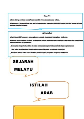 MUAR
a)Siam akhirnya bertindak ke atas Parameswara lalu Parameswara berundur ke Muar.

b)Parameswara menetap di Muar tidak lama kerana mendapati kawasan tersebut tidak strategic dan tidak selamat daripada
ancaman Siam dan Majapahit.




                                                    MELAKA
a)Pada tahun 1400.Parmeswara dan pengikutnya menuju ke utara melalui Sening Ujung dan Bertam.

b)Akhirnya mereka berhenti di sebuah perakmpungan nelayan,lalu Parameswara mendapati kawasan tersebut strategik untuk
mendirikan sebuah kerajaan kerana:

_Berhampiran dengan lautb,bekalan air mudah dan muara sunagai terlindung daripada tiupan angina monsun

_Pokok bakau dan api-api boleh diajadikan benteng pertahanan dan perlindungan semula jadi

_Muka bumi berbukit-bukau sesuai dijadikan petunjuk kepada pelayar dan mengawal Selat Mealaka.




    SEJARAH
      MELAYU


                                ISTILAH
                                                 ARAB
 